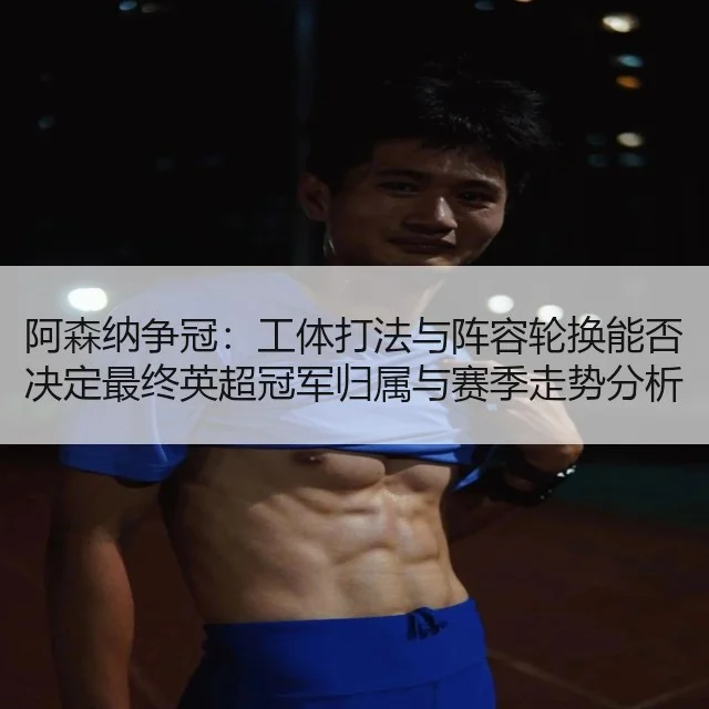阿森纳争冠：工体打法与阵容轮换能否决定最终英超冠军归属与赛季走势分析